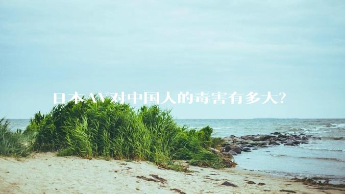 日本AV对中国人的毒害有多大?