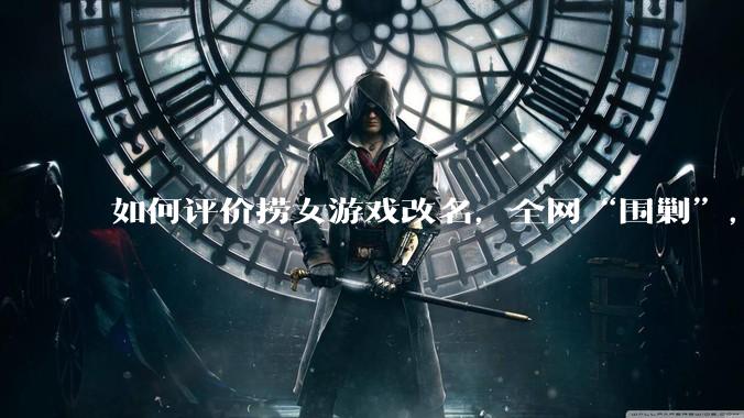 如何评价捞女游戏改名,全网“围剿”,以及导演b站账号被封这件事?